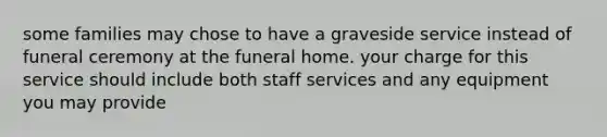 some families may chose to have a graveside service instead of funeral ceremony at the funeral home. your charge for this service should include both staff services and any equipment you may provide