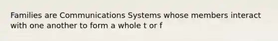 Families are Communications Systems whose members interact with one another to form a whole t or f