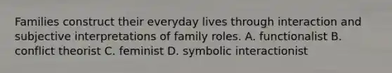 Families construct their everyday lives through interaction and subjective interpretations of family roles. A. functionalist B. conflict theorist C. feminist D. symbolic interactionist