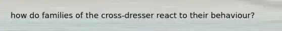 how do families of the cross-dresser react to their behaviour?