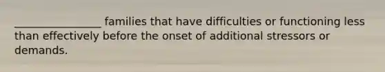 ________________ families that have difficulties or functioning less than effectively before the onset of additional stressors or demands.