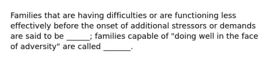 Families that are having difficulties or are functioning less effectively before the onset of additional stressors or demands are said to be ______; families capable of "doing well in the face of adversity" are called _______.