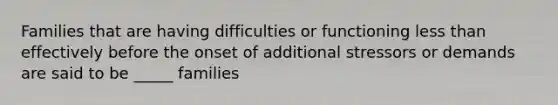 Families that are having difficulties or functioning less than effectively before the onset of additional stressors or demands are said to be _____ families