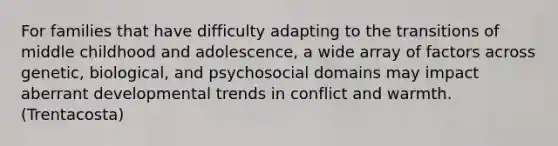 For families that have difficulty adapting to the transitions of middle childhood and adolescence, a wide array of factors across genetic, biological, and psychosocial domains may impact aberrant developmental trends in conflict and warmth.(Trentacosta)