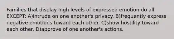 Families that display high levels of expressed emotion do all EXCEPT: A)intrude on one another's privacy. B)frequently express negative emotions toward each other. C)show hostility toward each other. D)approve of one another's actions.