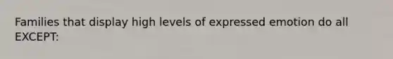 Families that display high levels of expressed emotion do all EXCEPT: