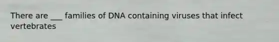 There are ___ families of DNA containing viruses that infect vertebrates