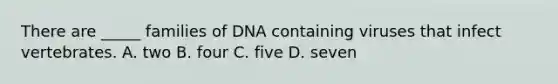 There are _____ families of DNA containing viruses that infect vertebrates. A. two B. four C. five D. seven