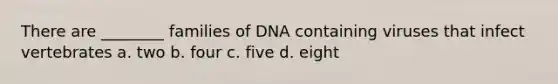 There are ________ families of DNA containing viruses that infect vertebrates a. two b. four c. five d. eight