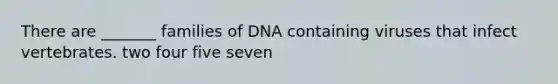 There are _______ families of DNA containing viruses that infect vertebrates. two four five seven