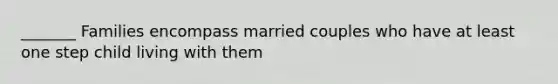 _______ Families encompass married couples who have at least one step child living with them