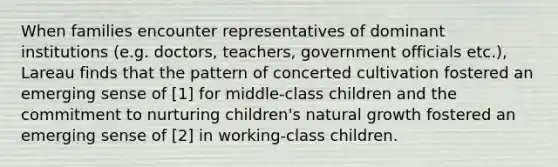 When families encounter representatives of dominant institutions (e.g. doctors, teachers, government officials etc.), Lareau finds that the pattern of concerted cultivation fostered an emerging sense of [1] for middle-class children and the commitment to nurturing children's natural growth fostered an emerging sense of [2] in working-class children.