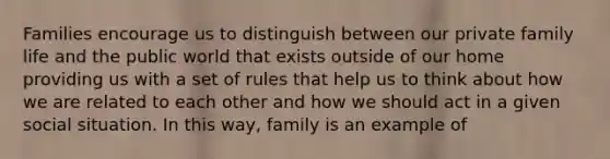 Families encourage us to distinguish between our private family life and the public world that exists outside of our home providing us with a set of rules that help us to think about how we are related to each other and how we should act in a given social situation. In this way, family is an example of