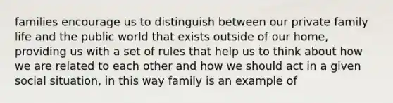 families encourage us to distinguish between our private family life and the public world that exists outside of our home, providing us with a set of rules that help us to think about how we are related to each other and how we should act in a given social situation, in this way family is an example of