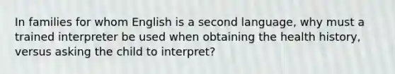 In families for whom English is a second language, why must a trained interpreter be used when obtaining the health history, versus asking the child to interpret?