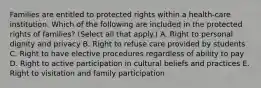 Families are entitled to protected rights within a health-care institution. Which of the following are included in the protected rights of families? (Select all that apply.) A. Right to personal dignity and privacy B. Right to refuse care provided by students C. Right to have elective procedures regardless of ability to pay D. Right to active participation in cultural beliefs and practices E. Right to visitation and family participation