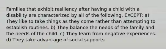 Families that exhibit resiliency after having a child with a disability are characterized by all of the following, EXCEPT: a) They like to take things as they come rather than attempting to establish routines. b) They balance the needs of the family and the needs of the child. c) They learn from negative experiences. d) They take advantage of social supports