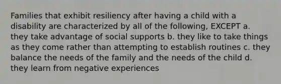 Families that exhibit resiliency after having a child with a disability are characterized by all of the following, EXCEPT a. they take advantage of social supports b. they like to take things as they come rather than attempting to establish routines c. they balance the needs of the family and the needs of the child d. they learn from negative experiences