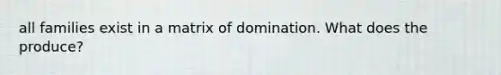 all families exist in a matrix of domination. What does the produce?