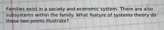 Families exist in a society and economic system. There are also subsystems within the family. What feature of systems theory do these two points illustrate?