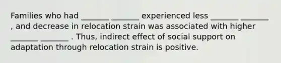 Families who had _______ _______ experienced less _______ _______ , and decrease in relocation strain was associated with higher _______ _______ . Thus, indirect effect of social support on adaptation through relocation strain is positive.