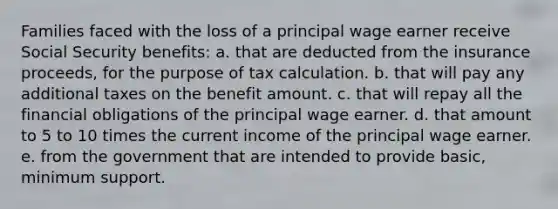 Families faced with the loss of a principal wage earner receive Social Security benefits: a. that are deducted from the insurance proceeds, for the purpose of tax calculation. b. that will pay any additional taxes on the benefit amount. c. that will repay all the financial obligations of the principal wage earner. d. that amount to 5 to 10 times the current income of the principal wage earner. e. from the government that are intended to provide basic, minimum support.