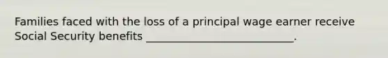 Families faced with the loss of a principal wage earner receive Social Security benefits ___________________________.