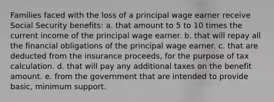 Families faced with the loss of a principal wage earner receive Social Security benefits: a. that amount to 5 to 10 times the current income of the principal wage earner. b. that will repay all the financial obligations of the principal wage earner. c. that are deducted from the insurance proceeds, for the purpose of tax calculation. d. that will pay any additional taxes on the benefit amount. e. from the government that are intended to provide basic, minimum support.