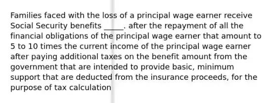 Families faced with the loss of a principal wage earner receive Social Security benefits _____. after the repayment of all the financial obligations of the principal wage earner that amount to 5 to 10 times the current income of the principal wage earner after paying additional taxes on the benefit amount from the government that are intended to provide basic, minimum support that are deducted from the insurance proceeds, for the purpose of tax calculation