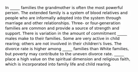 In _____ families the grandmother is often the most powerful person. The extended family is a system of blood relatives and people who are informally adopted into the system through marriage and other relationships. Three- or four-generation families are common and provide a source of strength and support. There is variation in the amount of commitment _____ males make to their families. Some are very active in child rearing; others are not involved in their children's lives. The divorce rate is higher among _____ families than White families, but poverty may contribute to the uneven divorce rate. _____ place a high value on the spiritual dimension and religious faith, which is incorporated into family life and child rearing.