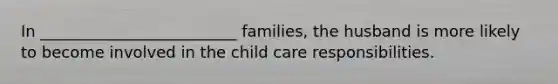 In _________________________ families, the husband is more likely to become involved in the child care responsibilities.