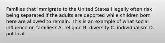 Families that immigrate to the United States illegally often risk being separated if the adults are deported while children born here are allowed to remain. This is an example of what social influence on families? A. religion B. diversity C. individualism D. political