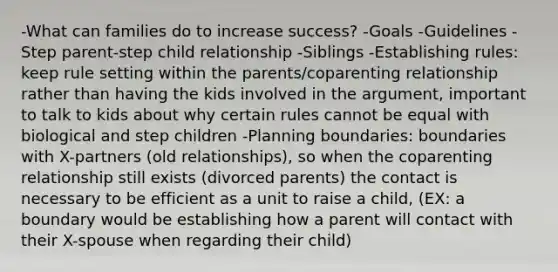 -What can families do to increase success? -Goals -Guidelines -Step parent-step child relationship -Siblings -Establishing rules: keep rule setting within the parents/coparenting relationship rather than having the kids involved in the argument, important to talk to kids about why certain rules cannot be equal with biological and step children -Planning boundaries: boundaries with X-partners (old relationships), so when the coparenting relationship still exists (divorced parents) the contact is necessary to be efficient as a unit to raise a child, (EX: a boundary would be establishing how a parent will contact with their X-spouse when regarding their child)