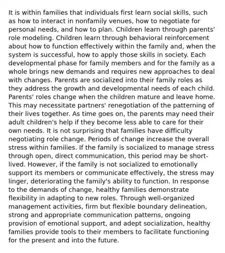 It is within families that individuals first learn social skills, such as how to interact in nonfamily venues, how to negotiate for personal needs, and how to plan. Children learn through parents' role modeling. Children learn through behavioral reinforcement about how to function effectively within the family and, when the system is successful, how to apply those skills in society. Each developmental phase for family members and for the family as a whole brings new demands and requires new approaches to deal with changes. Parents are socialized into their family roles as they address the growth and developmental needs of each child. Parents' roles change when the children mature and leave home. This may necessitate partners' renegotiation of the patterning of their lives together. As time goes on, the parents may need their adult children's help if they become less able to care for their own needs. It is not surprising that families have difficulty negotiating role change. Periods of change increase the overall stress within families. If the family is socialized to manage stress through open, direct communication, this period may be short-lived. However, if the family is not socialized to emotionally support its members or communicate effectively, the stress may linger, deteriorating the family's ability to function. In response to the demands of change, healthy families demonstrate flexibility in adapting to new roles. Through well-organized management activities, firm but flexible boundary delineation, strong and appropriate communication patterns, ongoing provision of emotional support, and adept socialization, healthy families provide tools to their members to facilitate functioning for the present and into the future.