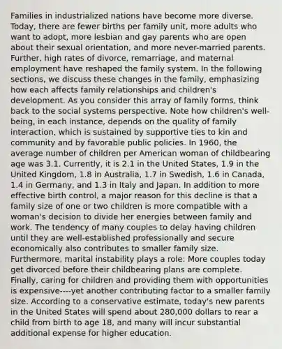 Families in industrialized nations have become more diverse. Today, there are fewer births per family unit, more adults who want to adopt, more lesbian and gay parents who are open about their sexual orientation, and more never-married parents. Further, high rates of divorce, remarriage, and maternal employment have reshaped the family system. In the following sections, we discuss these changes in the family, emphasizing how each affects family relationships and children's development. As you consider this array of family forms, think back to the social systems perspective. Note how children's well-being, in each instance, depends on the quality of family interaction, which is sustained by supportive ties to kin and community and by favorable public policies. In 1960, the average number of children per American woman of childbearing age was 3.1. Currently, it is 2.1 in the United States, 1.9 in the United Kingdom, 1.8 in Australia, 1.7 in Swedish, 1.6 in Canada, 1.4 in Germany, and 1.3 in Italy and Japan. In addition to more effective birth control, a major reason for this decline is that a family size of one or two children is more compatible with a woman's decision to divide her energies between family and work. The tendency of many couples to delay having children until they are well-established professionally and secure economically also contributes to smaller family size. Furthermore, marital instability plays a role: More couples today get divorced before their childbearing plans are complete. Finally, caring for children and providing them with opportunities is expensive----yet another contributing factor to a smaller family size. According to a conservative estimate, today's new parents in the United States will spend about 280,000 dollars to rear a child from birth to age 18, and many will incur substantial additional expense for higher education.