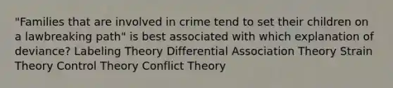 "Families that are involved in crime tend to set their children on a lawbreaking path" is best associated with which explanation of deviance? Labeling Theory Differential Association Theory Strain Theory Control Theory Conflict Theory