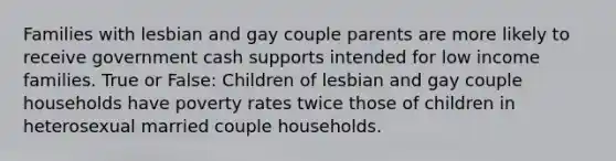 Families with lesbian and gay couple parents are more likely to receive government cash supports intended for low income families. True or False: Children of lesbian and gay couple households have poverty rates twice those of children in heterosexual married couple households.