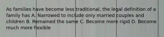 As families have become less traditional, the legal definition of a family has A. Narrowed to include only married couples and children B. Remained the same C. Become more rigid D. Become much more flexible