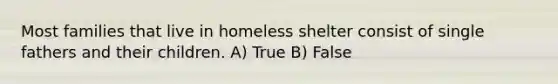 Most families that live in homeless shelter consist of single fathers and their children. A) True B) False