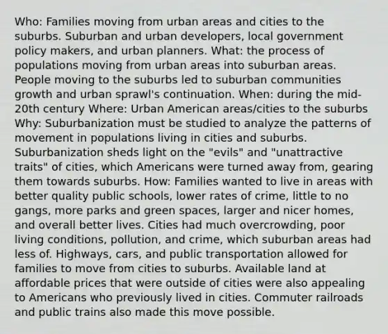 Who: Families moving from urban areas and cities to the suburbs. Suburban and urban developers, local government policy makers, and urban planners. What: the process of populations moving from urban areas into suburban areas. People moving to the suburbs led to suburban communities growth and urban sprawl's continuation. When: during the mid-20th century Where: Urban American areas/cities to the suburbs Why: Suburbanization must be studied to analyze the patterns of movement in populations living in cities and suburbs. Suburbanization sheds light on the "evils" and "unattractive traits" of cities, which Americans were turned away from, gearing them towards suburbs. How: Families wanted to live in areas with better quality public schools, lower rates of crime, little to no gangs, more parks and green spaces, larger and nicer homes, and overall better lives. Cities had much overcrowding, poor living conditions, pollution, and crime, which suburban areas had less of. Highways, cars, and public transportation allowed for families to move from cities to suburbs. Available land at affordable prices that were outside of cities were also appealing to Americans who previously lived in cities. Commuter railroads and public trains also made this move possible.