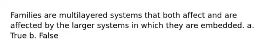 Families are multilayered systems that both affect and are affected by the larger systems in which they are embedded. a. True b. False