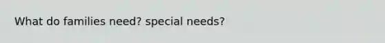 What do families need? special needs?