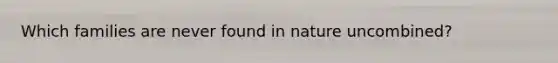 Which families are never found in nature uncombined?