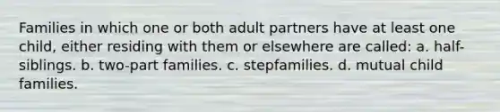 Families in which one or both adult partners have at least one child, either residing with them or elsewhere are called: a. half-siblings. b. two-part families. c. stepfamilies. d. mutual child families.