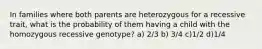 In families where both parents are heterozygous for a recessive trait, what is the probability of them having a child with the homozygous recessive genotype? a) 2/3 b) 3/4 c)1/2 d)1/4