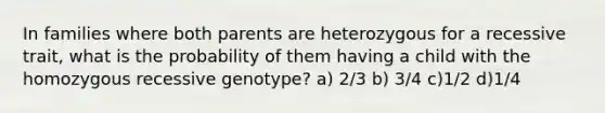 In families where both parents are heterozygous for a recessive trait, what is the probability of them having a child with the homozygous recessive genotype? a) 2/3 b) 3/4 c)1/2 d)1/4