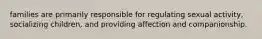 families are primarily responsible for regulating sexual activity, socializing children, and providing affection and companionship.