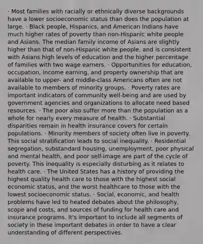 · Most families with racially or ethnically diverse backgrounds have a lower socioeconomic status than does the population at large. · Black people, Hispanics, and American Indians have much higher rates of poverty than non-Hispanic white people and Asians. The median family income of Asians are slightly higher than that of non-Hispanic white people, and is consistent with Asians high levels of education and the higher percentage of families with two wage earners. · Opportunities for education, occupation, income earning, and property ownership that are available to upper- and middle-class Americans often are not available to members of minority groups. · Poverty rates are important indicators of community well-being and are used by government agencies and organizations to allocate need based resources. · The poor also suffer more than the population as a whole for nearly every measure of health. · Substantial disparities remain in health insurance covers for certain populations. · Minority members of society often live in poverty. This social stratification leads to social inequality. · Residential segregation, substandard housing, unemployment, poor physical and mental health, and poor self-image are part of the cycle of poverty. This inequality is especially disturbing as it relates to health care. · The United States has a history of providing the highest quality health care to those with the highest social economic status, and the worst healthcare to those with the lowest socioeconomic status. · Social, economic, and health problems have led to heated debates about the philosophy, scope and costs, and sources of funding for health care and insurance programs. It's important to include all segments of society in these important debates in order to have a clear understanding of different perspectives.