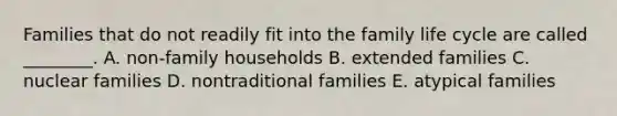 Families that do not readily fit into the family life cycle are called ________. A. non-family households B. extended families C. nuclear families D. nontraditional families E. atypical families