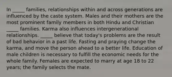 In _____ families, relationships within and across generations are influenced by the caste system. Males and their mothers are the most prominent family members in both Hindu and Christian _____ families. Karma also influences intergenerational relationships. _____ believe that today's problems are the result of bad behavior in a past life. Fasting and praying change the karma, and move the person ahead to a better life. Education of male children is necessary to fulfill the economic needs for the whole family. Females are expected to marry at age 18 to 22 years; the family selects the mate.